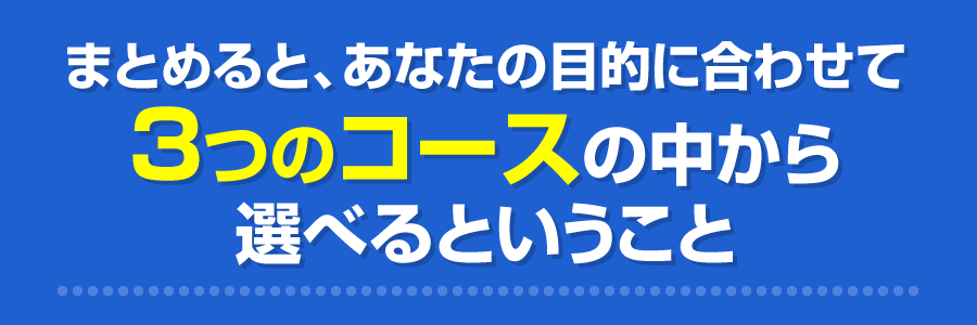 まとめると、あなたの目的に合わせて3つのコースの中から選べるということ
