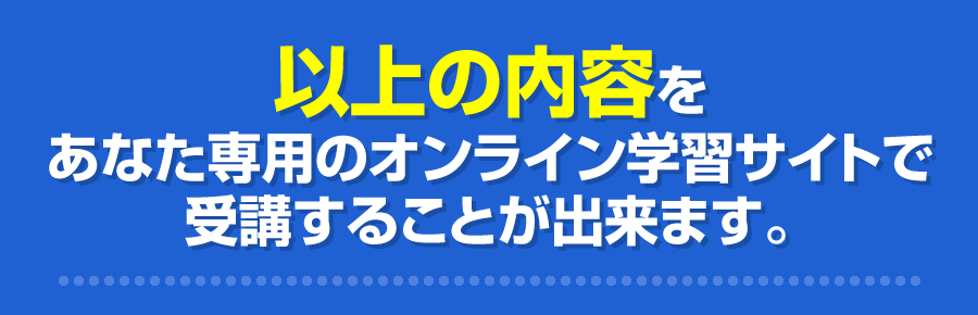 以上の内容をあなた専用のオンライン学習サイトで受講することが出来ます。