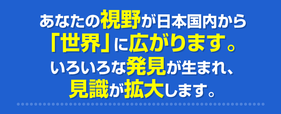 あなたの視野が日本国内から「世界」に広がります。いろいろな発見が生まれ、見識が拡大します。